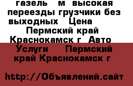 газель 4 м. высокая переезды грузчики без выходных › Цена ­ 350 - Пермский край, Краснокамск г. Авто » Услуги   . Пермский край,Краснокамск г.